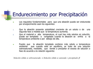 Endurecimiento por Precipitación
 Los requisitos fundamentales para que una aleación pueda ser endurecida
por envejecimiento sean los siguientes:
1. Que la aleación presente solubilidad creciente de un soluto o de una
segunda fase a medida que la temperatura aumenta.
2. Que el material a alta temperatura, el cual hay más solutos en solución,
puede ser templado o congelado cuando la aleación se enfría a la
temperatura ambiente o por debajo de ella.
 Puesto que la aleación templada contiene más soluto a temperatura
ambiente que cuando está en equilibrio, se trata de una solución
sobresaturada, inestable, que tiende a precipitar el exceso de solución o
fase de acuerdo a la relación siguiente:


 o
precipitad
saturada
sólida
Solución
ada
sobresatur
sólida
Solución 

 