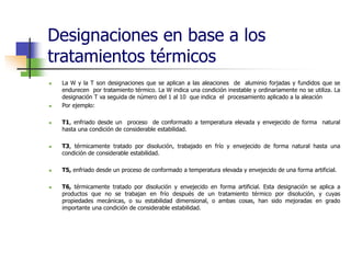 Designaciones en base a los
tratamientos térmicos
 La W y la T son designaciones que se aplican a las aleaciones de aluminio forjadas y fundidos que se
endurecen por tratamiento térmico. La W indica una condición inestable y ordinariamente no se utiliza. La
designación T va seguida de número del 1 al 10 que indica el procesamiento aplicado a la aleación
 Por ejemplo:
 T1, enfriado desde un proceso de conformado a temperatura elevada y envejecido de forma natural
hasta una condición de considerable estabilidad.
 T3, térmicamente tratado por disolución, trabajado en frío y envejecido de forma natural hasta una
condición de considerable estabilidad.
 T5, enfriado desde un proceso de conformado a temperatura elevada y envejecido de una forma artificial.
 T6, térmicamente tratado por disolución y envejecido en forma artificial. Esta designación se aplica a
productos que no se trabajan en frío después de un tratamiento térmico por disolución, y cuyas
propiedades mecánicas, o su estabilidad dimensional, o ambas cosas, han sido mejoradas en grado
importante una condición de considerable estabilidad.
 