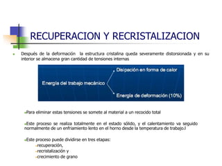 RECUPERACION Y RECRISTALIZACION
 Después de la deformación la estructura cristalina queda severamente distorsionada y en su
interior se almacena gran cantidad de tensiones internas
Para eliminar estas tensiones se somete al material a un recocido total
Este proceso se realiza totalmente en el estado sólido, y el calentamiento va seguido
normalmente de un enfriamiento lento en el horno desde la temperatura de trabajo.l
Este proceso puede dividirse en tres etapas:
recuperación,
recristalización y
crecimiento de grano
 
