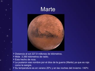 Marte
Distancia al sol 227,9 millones de kilómetros.
Mide 3.390 kilómetros de radio.
Esta hecho de roca.
Le pusieron ese nombre por el dios de la guerra (Marte) ya que es rojo
como la sangre.
Su temperatura es en verano 20ºc y en las noches del invierno -140ºc
 