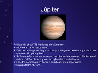 Júpiter
Distancia al sol 778,5millones de kilómetros.
Mide 69.911 kilómetros radio.
Está hecho de gases ,hay muchos tipos de gases pero os voy a decir dos
que son hidrogeno y helio.
Se llama así porque los romanos conocieron siete objetos brillantes en el
cielo es :el Sol , la luna y los cinco planetas mas brillantes.
Ellos los nombraron en honor a sus dioses más importantes
Máxima198ºc-75,15ºc.
 