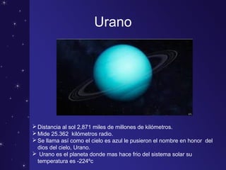 Urano
Distancia al sol 2,871 miles de millones de kilómetros.
Mide 25.362 kilómetros radio.
Se llama así como el cielo es azul le pusieron el nombre en honor del
dios del cielo, Urano.
 Urano es el planeta donde mas hace frio del sistema solar su
temperatura es -224ºc
 