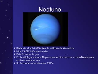 Neptuno
Distancia al sol 4,495 miles de millones de kilómetros.
Mide 24.622 kilómetros radio.
Esta formado de gas.
En la mitología romana Neptuno era el dios del mar y como Neptuno es
azul recordaba al mar.
Su temperatura es de unos -220ºc
 