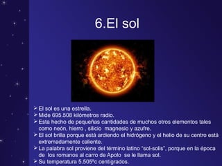 6.El sol
El sol es una estrella.
Mide 695.508 kilómetros radio.
Esta hecho de pequeñas cantidades de muchos otros elementos tales
como neón, hierro , silicio magnesio y azufre.
El sol brilla porque está ardiendo el hidrógeno y el helio de su centro está
extremadamente caliente.
La palabra sol proviene del término latino “sol-solis”, porque en la época
de los romanos al carro de Apolo se le llama sol.
Su temperatura 5.505ºc centígrados.
 