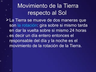 Movimiento de la Tierra
respecto al Sol
La Tierra se mueve de dos maneras que
son la rotación: gira sobre si mismo tarda
en dar la vuelta sobre si mismo 24 horas
es decir un día entero entonces el
responsable del día y la noche es el
movimiento de la rotación de la Tierra.
 