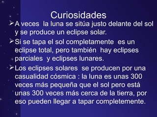 Curiosidades
A veces la luna se sitúa justo delante del sol
y se produce un eclipse solar.
Si se tapa el sol completamente es un
eclipse total, pero también hay eclipses
parciales y eclipses lunares.
Los eclipses solares se producen por una
casualidad cósmica : la luna es unas 300
veces más pequeña que el sol pero está
unas 300 veces más cerca de la tierra, por
eso pueden llegar a tapar completemente.
 