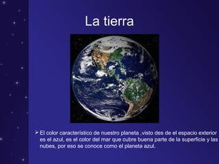 La tierra
El color característico de nuestro planeta ,visto des de el espacio exterior
es el azul, es el color del mar que cubre buena parte de la superficie y las
nubes, por eso se conoce como el planeta azul.
 