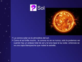 Sol
La corona solar es la atmosfera del sol .
Como el sol brilla mucho , la corona no se ve nunca, solo la podemos ver
cuando hay un eclipse total de sol y la luna tapa la luz solar, entonces se
ve una capa blanquecina que rodea la estrella.
 