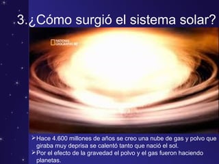 3.¿Cómo surgió el sistema solar?
Hace 4.600 millones de años se creo una nube de gas y polvo que
giraba muy deprisa se calentó tanto que nació el sol.
Por el efecto de la gravedad el polvo y el gas fueron haciendo
planetas.
 