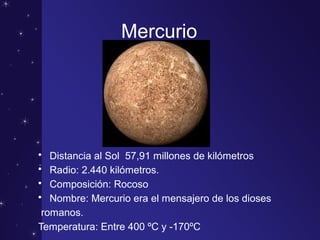 Mercurio
• Distancia al Sol 57,91 millones de kilómetros
• Radio: 2.440 kilómetros.
• Composición: Rocoso
• Nombre: Mercurio era el mensajero de los dioses
romanos.
Temperatura: Entre 400 ºC y -170ºC
 