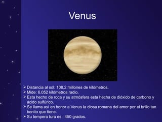 Venus
Distancia al sol: 108,2 millones de kilómetros.
Mide: 6.052 kilómetros radio.
Esta hecho de roca y su atmósfera esta hecha de dióxido de carbono y
ácido sulfúrico.
Se llama así en honor a Venus la diosa romana del amor por el brillo tan
bonito que tiene.
Su tempera tura es : 450 grados.
 