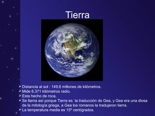 Tierra
Distancia al sol : 149,6 millones de kilómetros.
Mide 6.371 kilómetros radio.
Esta hecho de roca.
Se llama así porque Tierra es la traducción de Gea, y Gea era una diosa
de la mitología griega, a Gea los romanos la tradujeron tierra.
La temperatura media es 15º centígrados.
 