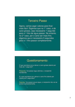 Terceiro Passo
Agora, vamos jogar valores para ficar
mais fácil. Digamos que no 1° caso, o do
cano grosso, seja necessário 1 segundo
para o 1 litro de água passar. No entanto,
no 2° caso, por o cano ser mais fino,
digamos que é necessário 5 segundos
para o 1 litro passar completamente.




           Questionamento:
O que acontece se eu deixar o cano grosso aberto por
mais de 1 segundo?

Resposta: Vai passar água demais, o recipiente
transborda.

E o que acontece se e deixar o cano fino aberto por
menos de 5 segundos?

Reposta: Vai passar pouca água, o recipiente não vai se
encher suficientemente.




                                                          7
 