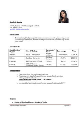 Resume_Shefali_1.12.1992 Page 1 of 2
Shefali Gupta
#1070, Sector-18C,Chandigarh-160018
+91 9988835006
shefali_1dec@yahoo.co.in
OBJECTIVE
 To work in a globally competitive environment on challenging assignments
that shall yield the twin benefitsof the job satisfaction and a steady-paced
profession.
EDUCATION:
Qualification/
Degree
School/College
University/
Board
Percentage Year
M.Com SGGS, Chandigarh
Panjab
University
1st division 2014-16
B.Com Shridhar University
Shridhar
University
67.9 % 2010-13
Class XII Stepping Stone School. C.B.S.E 49.5% 2009-10
Class X
KB DAV Senior
Secondary Public School
C.B.S.E 62.7 % 2007-08
EXPERIENCE
o Teaching since 5 years in own institute.
o Teaching as a Asst. Professorat Aryans group of collegessince
1STaugust’16 to till date.
(Specialization : MBA,BBA,B.COM classes )
o Awarded for best employee at Aryans group of colleges in feb’17
Project:
 Study of Housing Finance Market of India.
 