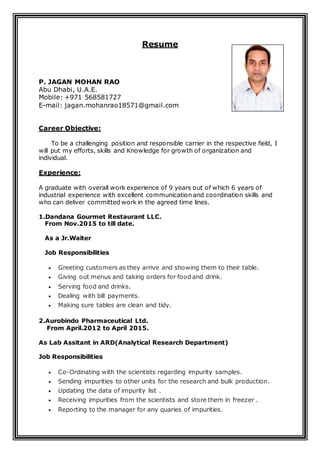 Resume
P. JAGAN MOHAN RAO
Abu Dhabi, U.A.E.
Mobile: +971 568581727
E-mail: jagan.mohanrao18571@gmail.com
Career Objective:
To be a challenging position and responsible carrier in the respective field, I
will put my efforts, skills and Knowledge for growth of organization and
individual.
Experience:
A graduate with overall work experience of 9 years out of which 6 years of
industrial experience with excellent communication and coordination skills and
who can deliver committed work in the agreed time lines.
1.Dandana Gourmet Restaurant LLC.
From Nov.2015 to till date.
As a Jr.Waiter
Job Responsibilities
 Greeting customers as they arrive and showing them to their table.
 Giving out menus and taking orders for food and drink.
 Serving food and drinks.
 Dealing with bill payments.
 Making sure tables are clean and tidy.
2.Aurobindo Pharmaceutical Ltd.
From April.2012 to April 2015.
As Lab Assitant in ARD(Analytical Research Department)
Job Responsibilities
 Co-Ordinating with the scientists regarding impurity samples.
 Sending impurities to other units for the research and bulk production.
 Updating the data of impurity list .
 Receiving impurities from the scientists and store them in freezer .
 Reporting to the manager for any quaries of impurities.
 