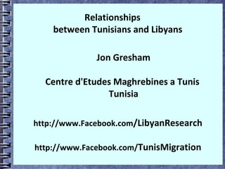 Relationships
between Tunisians and Libyans
Jon Gresham
Centre d'Etudes Maghrebines a Tunis
Tunisia
http://www.Facebook.com/LibyanResearch
http://www.Facebook.com/TunisMigration
 