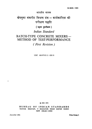 IS-4634:1991
Indian Standard
BATCH-TYPE CONCRETE MIXERS -
METHOD OF TEST-PERFORMANCE
( First Revision )
UDC 666-97.031.3 : 620.16
@ BIS 1991
BUREAU OF INDIAN STANDARDS
MANAK BHAVAN, 9 BAHADUR SHAH ZAFAR MARG
NEW DELHI 110002
December 199 1 Price Group 2
 