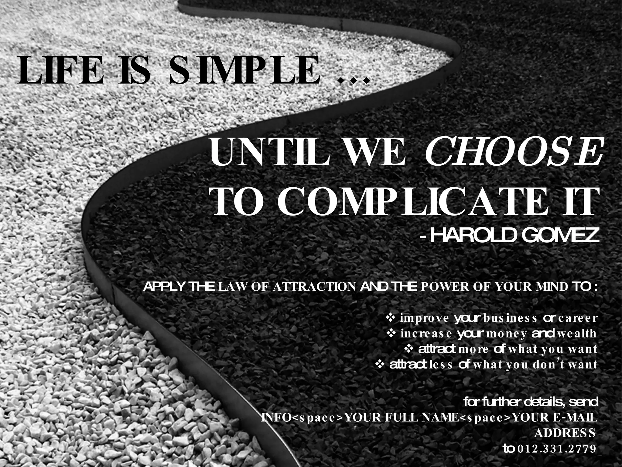 LIFE IS SIMPLE … UNTIL WE  CHOOSE TO COMPLICATE IT -  HAROLD GOMEZ APPLY THE  LAW OF ATTRACTION  AND THE  POWER OF YOUR MIND  TO :    improve  your  business  or  career    increase  your  money  and  wealth    attract  more  of  what you want    attract  less  of  what you don’t want for further details, send INFO<space>YOUR FULL NAME<space>YOUR E-MAIL ADDRESS to  012.331.2779 