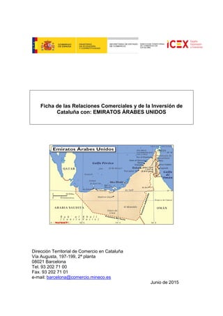 Ficha de las Relaciones Comerciales y de la Inversión de
Cataluña con: EMIRATOS ÁRABES UNIDOS
Dirección Territorial de Comercio en Cataluña
Vía Augusta, 197-199, 2ª planta
08021 Barcelona
Tel. 93 202 71 00
Fax. 93 202 71 01
e-mail: barcelona@comercio.mineco.es
Junio de 2015
 