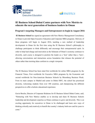 IE Business School Dubai Centre partners with New Metrics to
educate the next generation of business leaders in Oman
Program’s targeting Managers and Entrepreneurs to begin in August 2016
IE Business School has signed an agreement with New Metrics Management Consultancy
in Oman to provide Open Executive Education and Corporate MBA programs. Delivery of
these programs will begin in August 2016, teaching a new method of leadership
development in Oman for the first time using the IE Business School’s philosophy to
challenge participants to think differently and encourage their entrepreneurial spirit. In
order to help lead change and innovation as the Sultanate of Oman’s economy continues to
diversify, each course is designed to position the leader as a ‘host’ rather than a ‘hero’,
allowing conversations and interactions across boundaries that releases the potential of
others rather than insisting ideas conform to a single viewpoint.
The IE Business School has been rated first worldwide for online MBA programs by the
Financial Times, First worldwide for Executive MBA programs by the Economist and
second worldwide for Non-American Business Schools by Bloomberg Business Week.
From its main campus in Madrid and center in Dubai DIFC, the school has prioritized
diversity, welcoming students from over 100 countries, and championing the different
perspectives to offer a holistic educational experience.
Gavin Breslin, Director of Corporate Relations for IE Business School Dubai Centre, said,
“Partnering with New Metrics enables us to develop and share IE Business Schools
leadership and development expertise as Oman continues to grow and diversify. This is an
exciting opportunity for executives in Oman to be challenged and learn new ways of
thinking critically and creatively to benefit the country’s industry both now and for years to
come.”
1
 