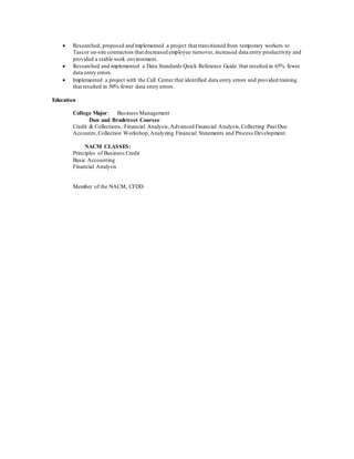  Researched, proposed and implemented a project that transitioned from temporary workers to
Tascor on-site contractors that decreased employee turnover, increased data entry productivity and
provided a stable work environment.
 Researched and implemented a Data Standards Quick Reference Guide that resulted in 65% fewer
data entry errors.
 Implemented a project with the Call Center that identified data entry errors and provided training
that resulted in 50% fewer data entry errors.
Education
College Major: Business Management
Dun and Bradstreet Courses:
Credit & Collections, Financial Analysis,Advanced Financial Analysis,Collecting Past Due
Accounts,Collection Workshop,Analyzing Financial Statements and Process Development.
NACM CLASSES:
Principles of Business Credit
Basic Accounting
Financial Analysis
Member of the NACM, CFDD
 
