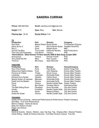 SANDRA CURRAN
Phone: 086 6001042 Email: sandracurran1@gmail.com
Height: 5' 6” Eyes: Blue Hair: Blonde
Playing Age: 32-42 Equity Status: Full
TV
Production Part Director Company
Red Rock Maeve Wilson Ronan Burke TV3/Element Pictures
Damo & Ivor 2 Carol Rob & Ronan Burke Parallel Films/RTE
Roy 3 Emer Robert Quinn BBC
Out Of The Blue Tina (Lead) Katherine Murphy Kale Productions
*Fair City (223 Episodes) Una Norris Various RTE
*Nominations – Best Actress TV Now Awards 2008 & Best Soap Couple 2009
Anonymous Various Damian Farrell RTE
Thou Shall Not Kill Mary Paul Cusack RTE
The End Mrs Claus Sean Moncrief RTE
THEATRE
Production Part Director Venue/Company
War of the Roses Punk Paul Burke Dublin Fringe Fest
Midsummer Night’s Dream Puck John Delaney Smock Alley Theatre
Pyramus & Thisbe Thisbe Simon Coury Smock Alley Theatre
Lysistrata Lysistrata Antoinette Duffy Smock Alley Theatre
Extracts from Hamlet Ophelia Cathal Quinn Smock Alley Theatre
Beauty Queen of Leenane Maureen Antoinette Duffy Smock Alley Theatre
Death and the Maiden Paulina Antoinette Duffy Smock Alley Theatre
Faust Chorus Neville Carlyle Style Gaiety Theatre
Thirst Bar Owner Christian Morris International Bar
The Bed Sitting Room Penelope Anne Shumate City Arts Centre
Ghetto Prostitute Neville Carlyle Style City Arts Centre
Knuckle Nurse Rebecca Roper City Arts Centre
Zorba the Greek Chorus Neville Carlyle Style City Arts Centre
TRAINING
Gaiety School of Acting – Advanced Performance & Performance Theatre Company
Bull Alley – Full-Time Performance
Marino College - Drama & Dance
Betty Ann Norton (Youth)
Diggs Lane Dance
SKILLS
Good at Accents. Dance - Modern, Jazz, Hip Hop, Tap. Singing (Alto). Musical Theatre.
Horse Riding. Health & Fitness Instructor. Full Clean Drivers License. First Aid.
 
