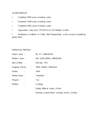 ACHIEVEMENTS
• Completed EMP course at training center.
• Completed ASM course at training center.
• Completed SMX course at training center.
• Appreciation Letter from ‘VIVANTA by TAJ Malabar, Cochin’.
• Participation Certificate of ‘Volley Ball Championship’ on the occasion of qualifying
quarter finals.
PERSONAL PROFILE
Father’s name : Mr. V.T. ABRAHAM
Mother’s name : Mrs. LEELAMMA ABRAHAM
Date of Birth : 20th July, 1991
Language Known : Hindi, English, Malayalam
Gender : Male
Marital Status : Unmarried
Passport : Yes
Hobbies : Cooking,
Tasting different variety of food,
Listening to good Music, watching movies, cooking
 