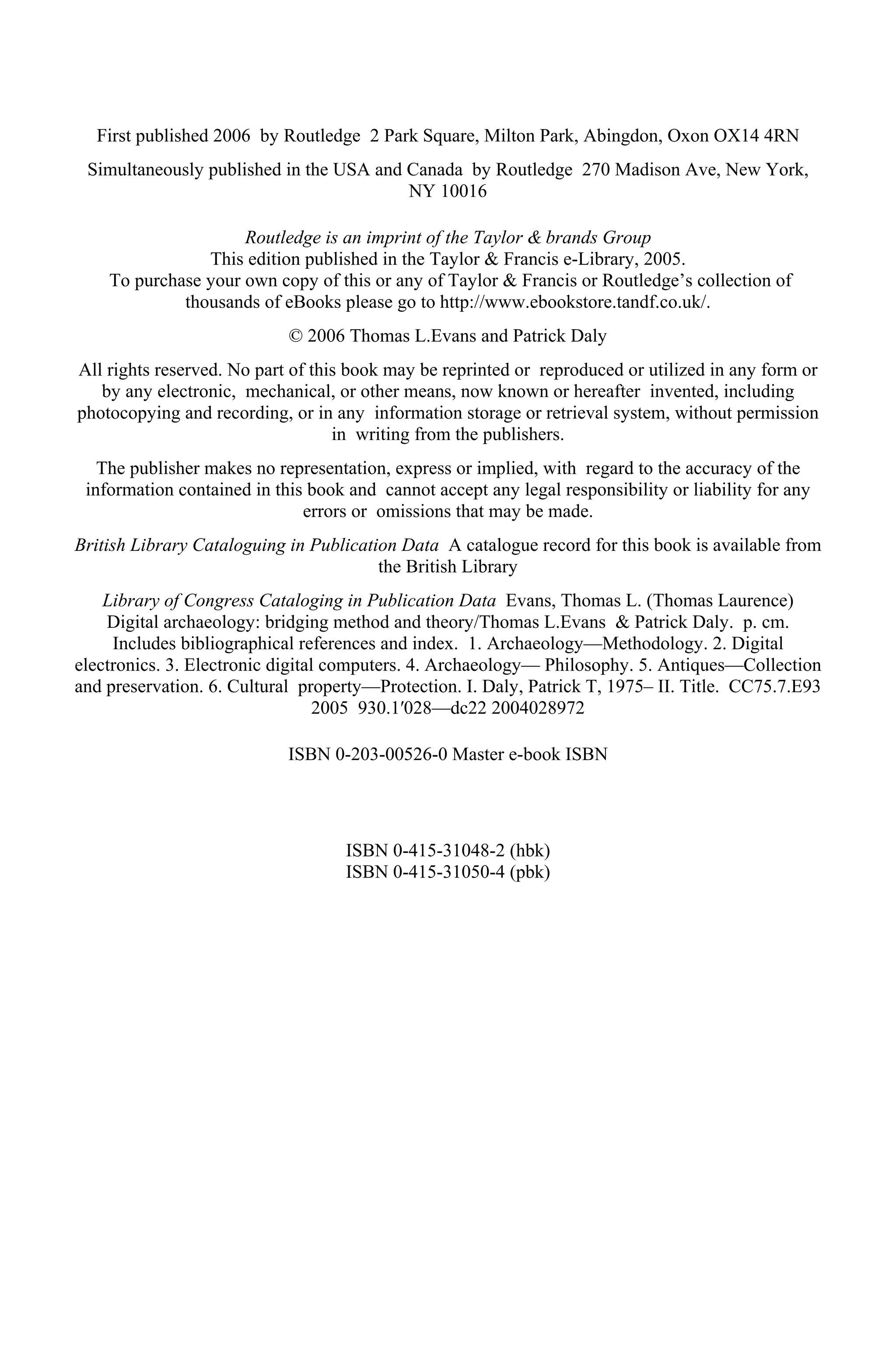 First published 2006 by Routledge 2 Park Square, Milton Park, Abingdon, Oxon OX14 4RN
Simultaneously published in the USA and Canada by Routledge 270 Madison Ave, New York,
NY 10016
Routledge is an imprint of the Taylor & brands Group
This edition published in the Taylor & Francis e-Library, 2005.
To purchase your own copy of this or any of Taylor & Francis or Routledge’s collection of
thousands of eBooks please go to http://www.ebookstore.tandf.co.uk/.
© 2006 Thomas L.Evans and Patrick Daly
All rights reserved. No part of this book may be reprinted or reproduced or utilized in any form or
by any electronic, mechanical, or other means, now known or hereafter invented, including
photocopying and recording, or in any information storage or retrieval system, without permission
in writing from the publishers.
The publisher makes no representation, express or implied, with regard to the accuracy of the
information contained in this book and cannot accept any legal responsibility or liability for any
errors or omissions that may be made.
British Library Cataloguing in Publication Data A catalogue record for this book is available from
the British Library
Library of Congress Cataloging in Publication Data Evans, Thomas L. (Thomas Laurence)
Digital archaeology: bridging method and theory/Thomas L.Evans & Patrick Daly. p. cm.
Includes bibliographical references and index. 1. Archaeology—Methodology. 2. Digital
electronics. 3. Electronic digital computers. 4. Archaeology— Philosophy. 5. Antiques—Collection
and preservation. 6. Cultural property—Protection. I. Daly, Patrick T, 1975– II. Title. CC75.7.E93
2005 930.1′028—dc22 2004028972
ISBN 0-203-00526-0 Master e-book ISBN
ISBN 0-415-31048-2 (hbk)
ISBN 0-415-31050-4 (pbk)
 