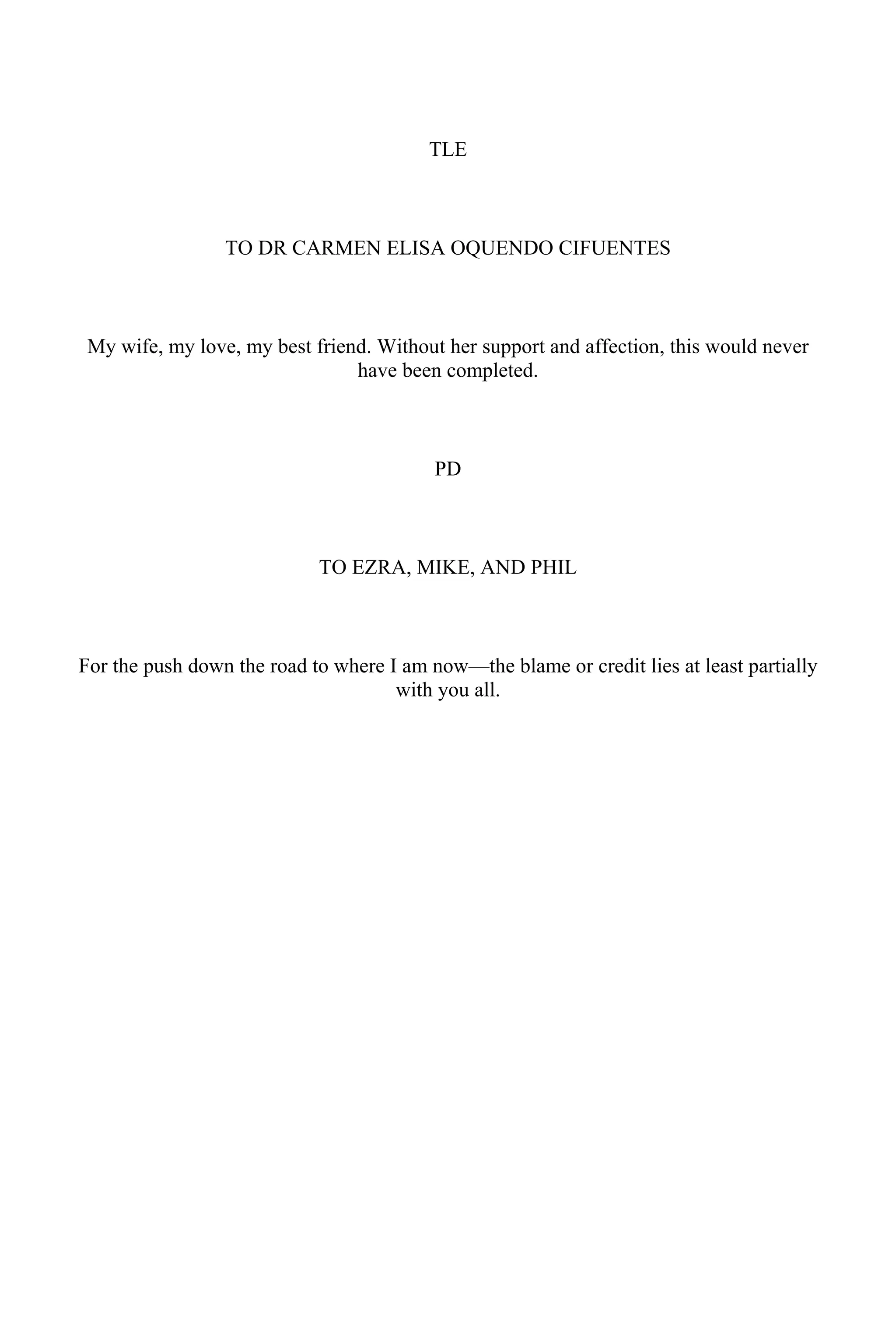 TLE
TO DR CARMEN ELISA OQUENDO CIFUENTES
My wife, my love, my best friend. Without her support and affection, this would never
have been completed.
PD
TO EZRA, MIKE, AND PHIL
For the push down the road to where I am now—the blame or credit lies at least partially
with you all.
 