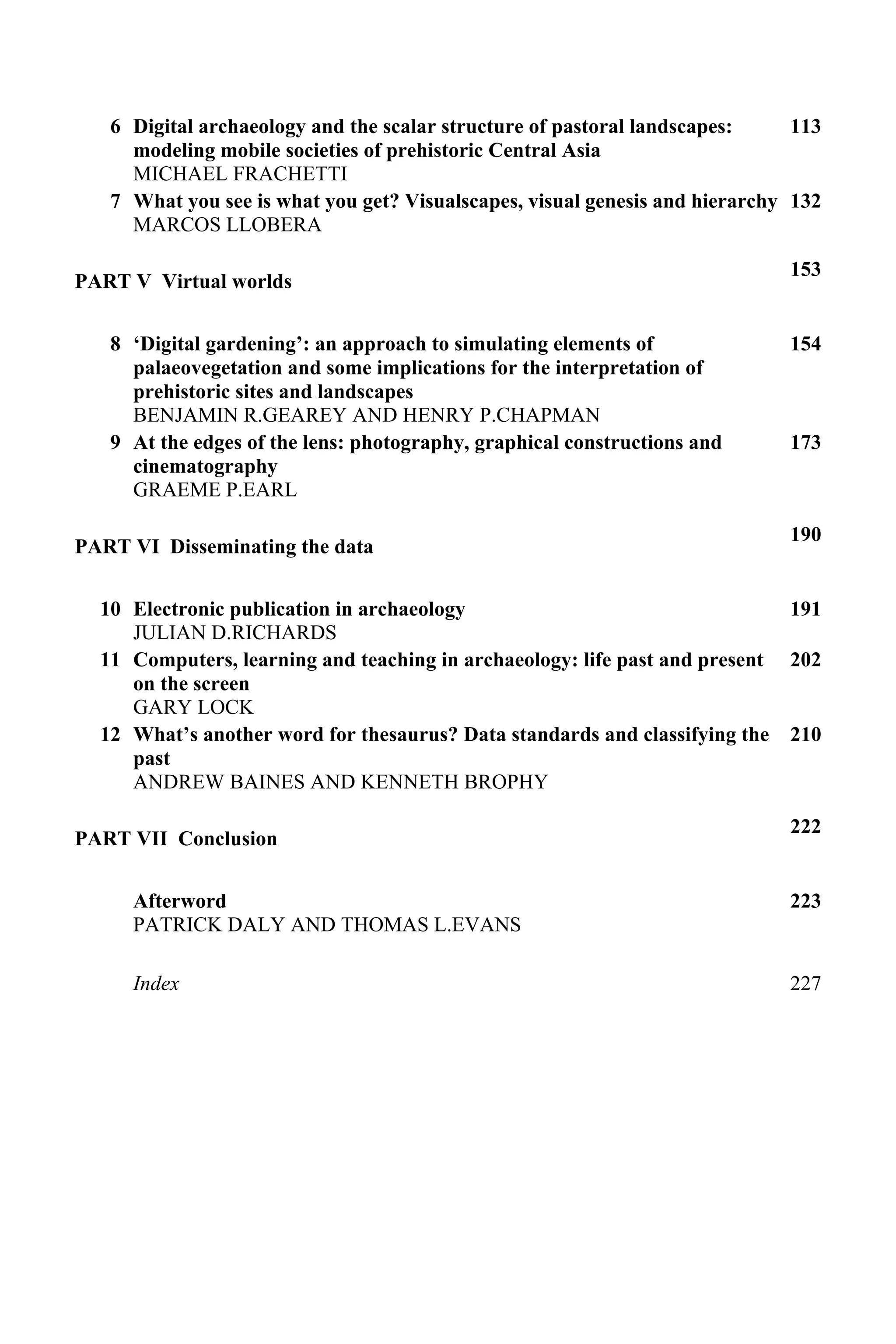 6 Digital archaeology and the scalar structure of pastoral landscapes:
modeling mobile societies of prehistoric Central Asia
MICHAEL FRACHETTI
113
7 What you see is what you get? Visualscapes, visual genesis and hierarchy
MARCOS LLOBERA
132
PART V Virtual worlds
153
8 ‘Digital gardening’: an approach to simulating elements of
palaeovegetation and some implications for the interpretation of
prehistoric sites and landscapes
BENJAMIN R.GEAREY AND HENRY P.CHAPMAN
154
9 At the edges of the lens: photography, graphical constructions and
cinematography
GRAEME P.EARL
173
PART VI Disseminating the data
190
10 Electronic publication in archaeology
JULIAN D.RICHARDS
191
11 Computers, learning and teaching in archaeology: life past and present
on the screen
GARY LOCK
202
12 What’s another word for thesaurus? Data standards and classifying the
past
ANDREW BAINES AND KENNETH BROPHY
210
PART VII Conclusion
222
Afterword
PATRICK DALY AND THOMAS L.EVANS
223
Index 227
 