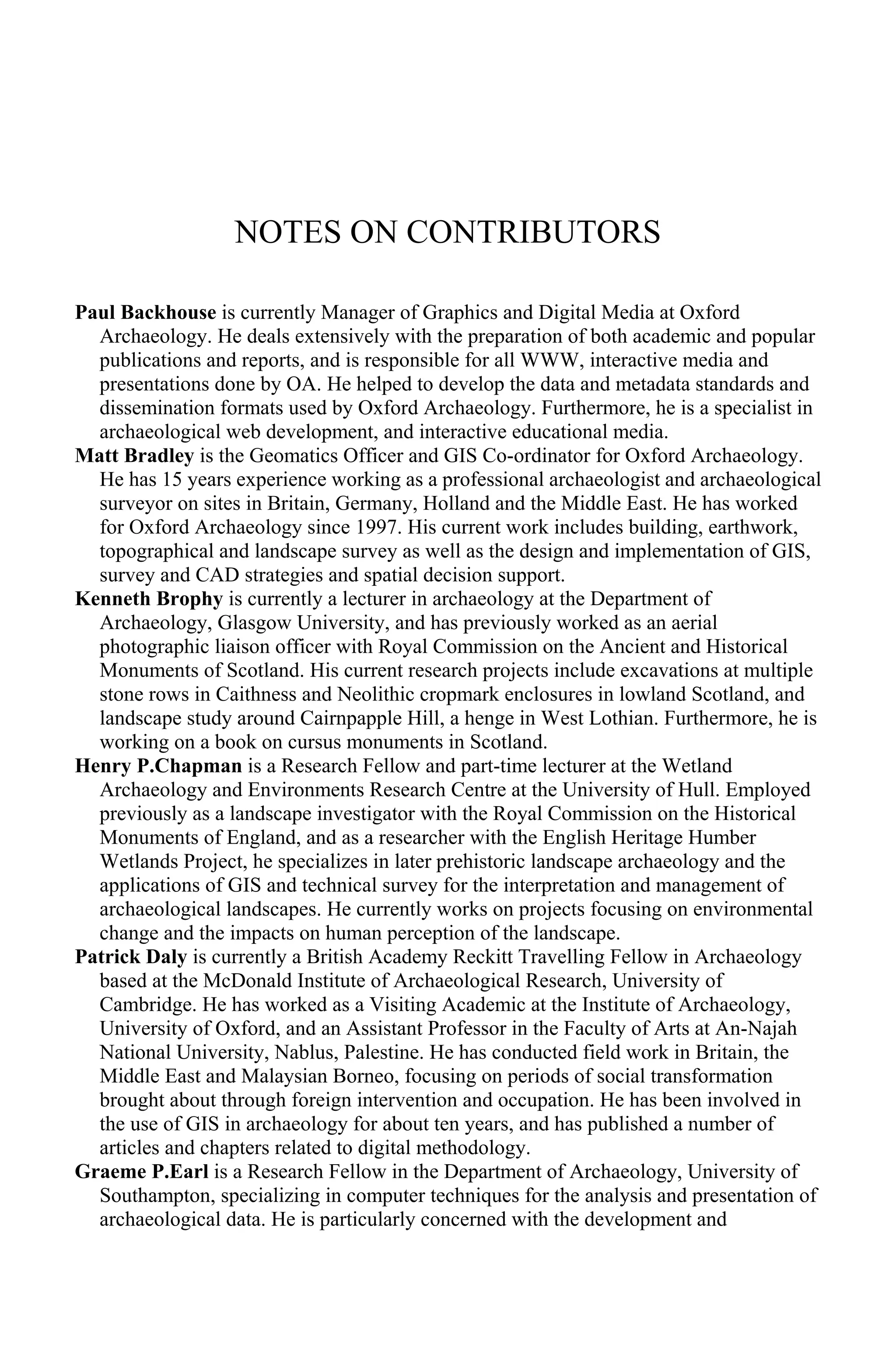 NOTES ON CONTRIBUTORS
Paul Backhouse is currently Manager of Graphics and Digital Media at Oxford
Archaeology. He deals extensively with the preparation of both academic and popular
publications and reports, and is responsible for all WWW, interactive media and
presentations done by OA. He helped to develop the data and metadata standards and
dissemination formats used by Oxford Archaeology. Furthermore, he is a specialist in
archaeological web development, and interactive educational media.
Matt Bradley is the Geomatics Officer and GIS Co-ordinator for Oxford Archaeology.
He has 15 years experience working as a professional archaeologist and archaeological
surveyor on sites in Britain, Germany, Holland and the Middle East. He has worked
for Oxford Archaeology since 1997. His current work includes building, earthwork,
topographical and landscape survey as well as the design and implementation of GIS,
survey and CAD strategies and spatial decision support.
Kenneth Brophy is currently a lecturer in archaeology at the Department of
Archaeology, Glasgow University, and has previously worked as an aerial
photographic liaison officer with Royal Commission on the Ancient and Historical
Monuments of Scotland. His current research projects include excavations at multiple
stone rows in Caithness and Neolithic cropmark enclosures in lowland Scotland, and
landscape study around Cairnpapple Hill, a henge in West Lothian. Furthermore, he is
working on a book on cursus monuments in Scotland.
Henry P.Chapman is a Research Fellow and part-time lecturer at the Wetland
Archaeology and Environments Research Centre at the University of Hull. Employed
previously as a landscape investigator with the Royal Commission on the Historical
Monuments of England, and as a researcher with the English Heritage Humber
Wetlands Project, he specializes in later prehistoric landscape archaeology and the
applications of GIS and technical survey for the interpretation and management of
archaeological landscapes. He currently works on projects focusing on environmental
change and the impacts on human perception of the landscape.
Patrick Daly is currently a British Academy Reckitt Travelling Fellow in Archaeology
based at the McDonald Institute of Archaeological Research, University of
Cambridge. He has worked as a Visiting Academic at the Institute of Archaeology,
University of Oxford, and an Assistant Professor in the Faculty of Arts at An-Najah
National University, Nablus, Palestine. He has conducted field work in Britain, the
Middle East and Malaysian Borneo, focusing on periods of social transformation
brought about through foreign intervention and occupation. He has been involved in
the use of GIS in archaeology for about ten years, and has published a number of
articles and chapters related to digital methodology.
Graeme P.Earl is a Research Fellow in the Department of Archaeology, University of
Southampton, specializing in computer techniques for the analysis and presentation of
archaeological data. He is particularly concerned with the development and
 