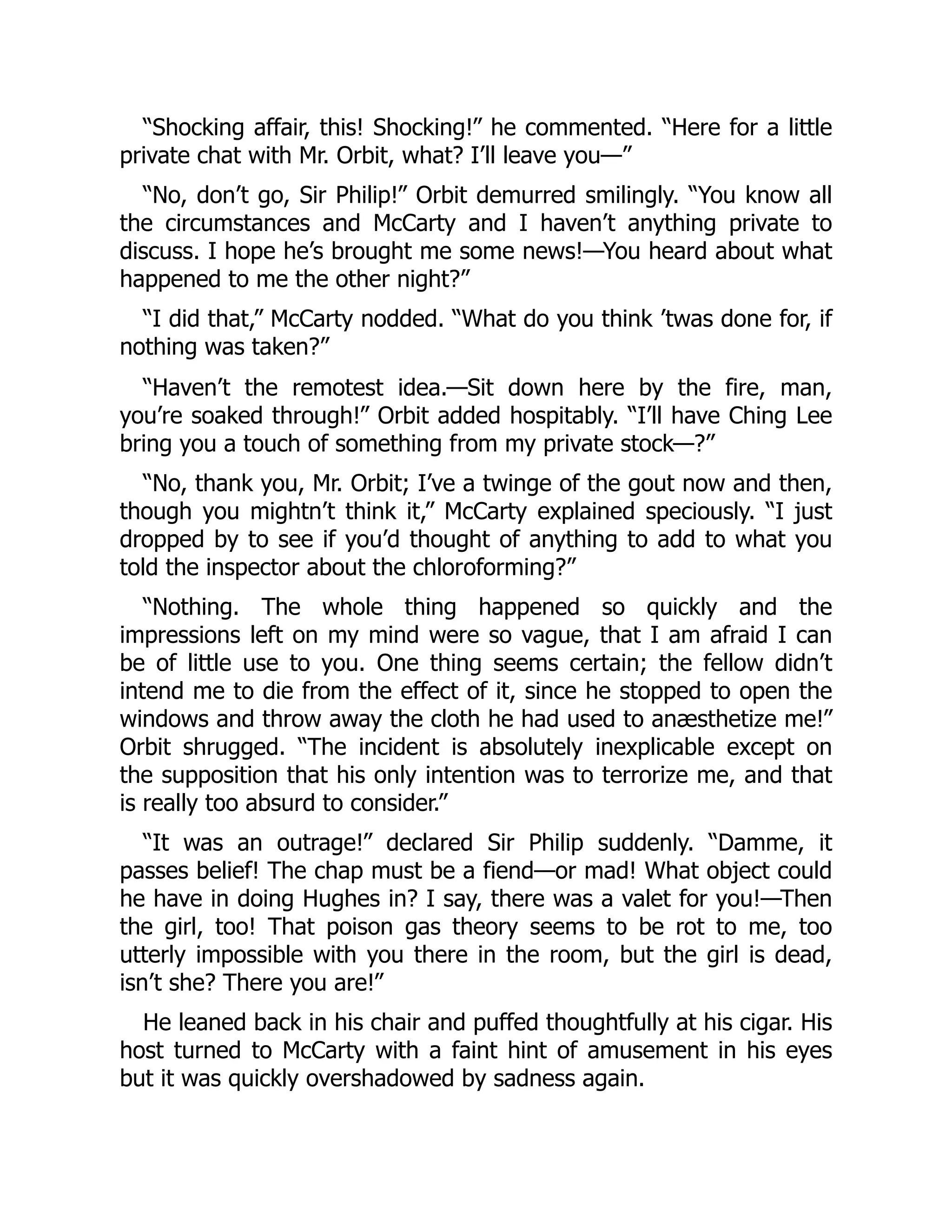 “Shocking affair, this! Shocking!” he commented. “Here for a little
private chat with Mr. Orbit, what? I’ll leave you—”
“No, don’t go, Sir Philip!” Orbit demurred smilingly. “You know all
the circumstances and McCarty and I haven’t anything private to
discuss. I hope he’s brought me some news!—You heard about what
happened to me the other night?”
“I did that,” McCarty nodded. “What do you think ’twas done for, if
nothing was taken?”
“Haven’t the remotest idea.—Sit down here by the fire, man,
you’re soaked through!” Orbit added hospitably. “I’ll have Ching Lee
bring you a touch of something from my private stock—?”
“No, thank you, Mr. Orbit; I’ve a twinge of the gout now and then,
though you mightn’t think it,” McCarty explained speciously. “I just
dropped by to see if you’d thought of anything to add to what you
told the inspector about the chloroforming?”
“Nothing. The whole thing happened so quickly and the
impressions left on my mind were so vague, that I am afraid I can
be of little use to you. One thing seems certain; the fellow didn’t
intend me to die from the effect of it, since he stopped to open the
windows and throw away the cloth he had used to anæsthetize me!”
Orbit shrugged. “The incident is absolutely inexplicable except on
the supposition that his only intention was to terrorize me, and that
is really too absurd to consider.”
“It was an outrage!” declared Sir Philip suddenly. “Damme, it
passes belief! The chap must be a fiend—or mad! What object could
he have in doing Hughes in? I say, there was a valet for you!—Then
the girl, too! That poison gas theory seems to be rot to me, too
utterly impossible with you there in the room, but the girl is dead,
isn’t she? There you are!”
He leaned back in his chair and puffed thoughtfully at his cigar. His
host turned to McCarty with a faint hint of amusement in his eyes
but it was quickly overshadowed by sadness again.
 