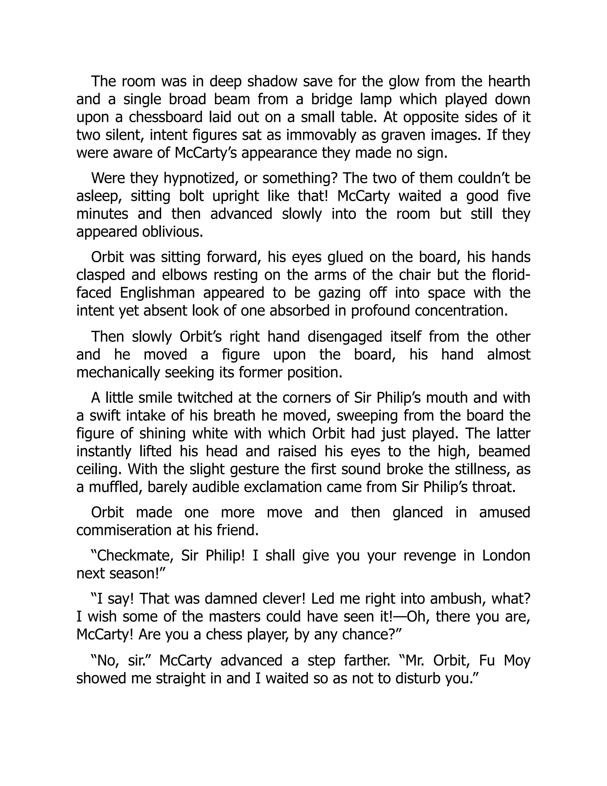 The room was in deep shadow save for the glow from the hearth
and a single broad beam from a bridge lamp which played down
upon a chessboard laid out on a small table. At opposite sides of it
two silent, intent figures sat as immovably as graven images. If they
were aware of McCarty’s appearance they made no sign.
Were they hypnotized, or something? The two of them couldn’t be
asleep, sitting bolt upright like that! McCarty waited a good five
minutes and then advanced slowly into the room but still they
appeared oblivious.
Orbit was sitting forward, his eyes glued on the board, his hands
clasped and elbows resting on the arms of the chair but the florid-
faced Englishman appeared to be gazing off into space with the
intent yet absent look of one absorbed in profound concentration.
Then slowly Orbit’s right hand disengaged itself from the other
and he moved a figure upon the board, his hand almost
mechanically seeking its former position.
A little smile twitched at the corners of Sir Philip’s mouth and with
a swift intake of his breath he moved, sweeping from the board the
figure of shining white with which Orbit had just played. The latter
instantly lifted his head and raised his eyes to the high, beamed
ceiling. With the slight gesture the first sound broke the stillness, as
a muffled, barely audible exclamation came from Sir Philip’s throat.
Orbit made one more move and then glanced in amused
commiseration at his friend.
“Checkmate, Sir Philip! I shall give you your revenge in London
next season!”
“I say! That was damned clever! Led me right into ambush, what?
I wish some of the masters could have seen it!—Oh, there you are,
McCarty! Are you a chess player, by any chance?”
“No, sir.” McCarty advanced a step farther. “Mr. Orbit, Fu Moy
showed me straight in and I waited so as not to disturb you.”
 