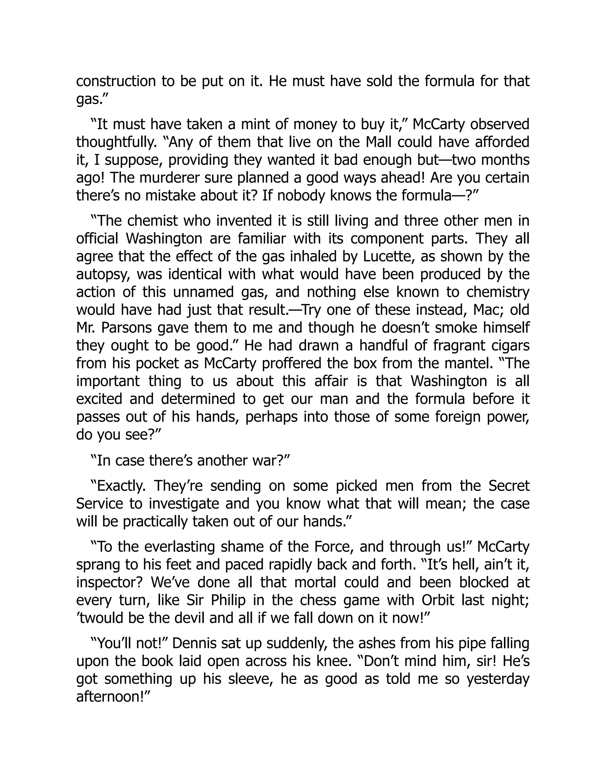 construction to be put on it. He must have sold the formula for that
gas.”
“It must have taken a mint of money to buy it,” McCarty observed
thoughtfully. “Any of them that live on the Mall could have afforded
it, I suppose, providing they wanted it bad enough but—two months
ago! The murderer sure planned a good ways ahead! Are you certain
there’s no mistake about it? If nobody knows the formula—?”
“The chemist who invented it is still living and three other men in
official Washington are familiar with its component parts. They all
agree that the effect of the gas inhaled by Lucette, as shown by the
autopsy, was identical with what would have been produced by the
action of this unnamed gas, and nothing else known to chemistry
would have had just that result.—Try one of these instead, Mac; old
Mr. Parsons gave them to me and though he doesn’t smoke himself
they ought to be good.” He had drawn a handful of fragrant cigars
from his pocket as McCarty proffered the box from the mantel. “The
important thing to us about this affair is that Washington is all
excited and determined to get our man and the formula before it
passes out of his hands, perhaps into those of some foreign power,
do you see?”
“In case there’s another war?”
“Exactly. They’re sending on some picked men from the Secret
Service to investigate and you know what that will mean; the case
will be practically taken out of our hands.”
“To the everlasting shame of the Force, and through us!” McCarty
sprang to his feet and paced rapidly back and forth. “It’s hell, ain’t it,
inspector? We’ve done all that mortal could and been blocked at
every turn, like Sir Philip in the chess game with Orbit last night;
’twould be the devil and all if we fall down on it now!”
“You’ll not!” Dennis sat up suddenly, the ashes from his pipe falling
upon the book laid open across his knee. “Don’t mind him, sir! He’s
got something up his sleeve, he as good as told me so yesterday
afternoon!”
 