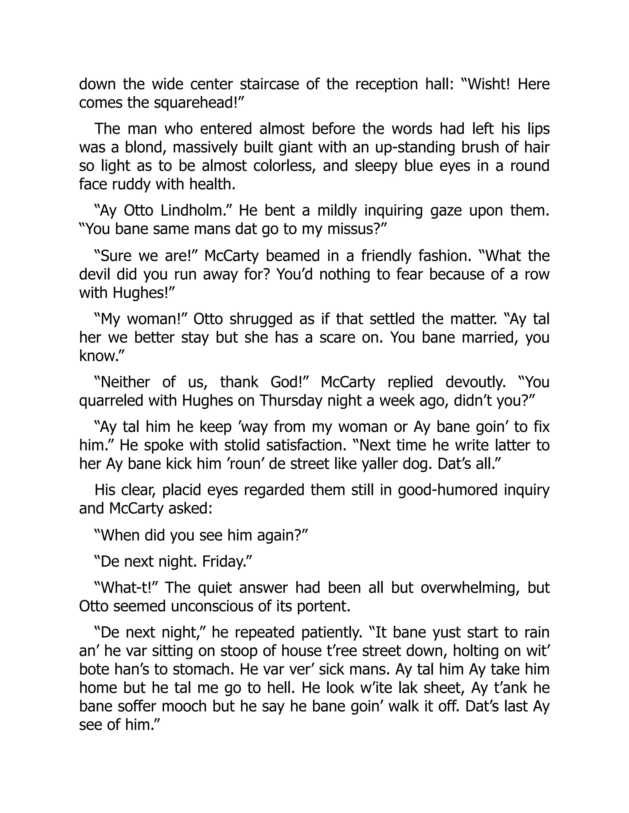 down the wide center staircase of the reception hall: “Wisht! Here
comes the squarehead!”
The man who entered almost before the words had left his lips
was a blond, massively built giant with an up-standing brush of hair
so light as to be almost colorless, and sleepy blue eyes in a round
face ruddy with health.
“Ay Otto Lindholm.” He bent a mildly inquiring gaze upon them.
“You bane same mans dat go to my missus?”
“Sure we are!” McCarty beamed in a friendly fashion. “What the
devil did you run away for? You’d nothing to fear because of a row
with Hughes!”
“My woman!” Otto shrugged as if that settled the matter. “Ay tal
her we better stay but she has a scare on. You bane married, you
know.”
“Neither of us, thank God!” McCarty replied devoutly. “You
quarreled with Hughes on Thursday night a week ago, didn’t you?”
“Ay tal him he keep ’way from my woman or Ay bane goin’ to fix
him.” He spoke with stolid satisfaction. “Next time he write latter to
her Ay bane kick him ’roun’ de street like yaller dog. Dat’s all.”
His clear, placid eyes regarded them still in good-humored inquiry
and McCarty asked:
“When did you see him again?”
“De next night. Friday.”
“What-t!” The quiet answer had been all but overwhelming, but
Otto seemed unconscious of its portent.
“De next night,” he repeated patiently. “It bane yust start to rain
an’ he var sitting on stoop of house t’ree street down, holting on wit’
bote han’s to stomach. He var ver’ sick mans. Ay tal him Ay take him
home but he tal me go to hell. He look w’ite lak sheet, Ay t’ank he
bane soffer mooch but he say he bane goin’ walk it off. Dat’s last Ay
see of him.”
 