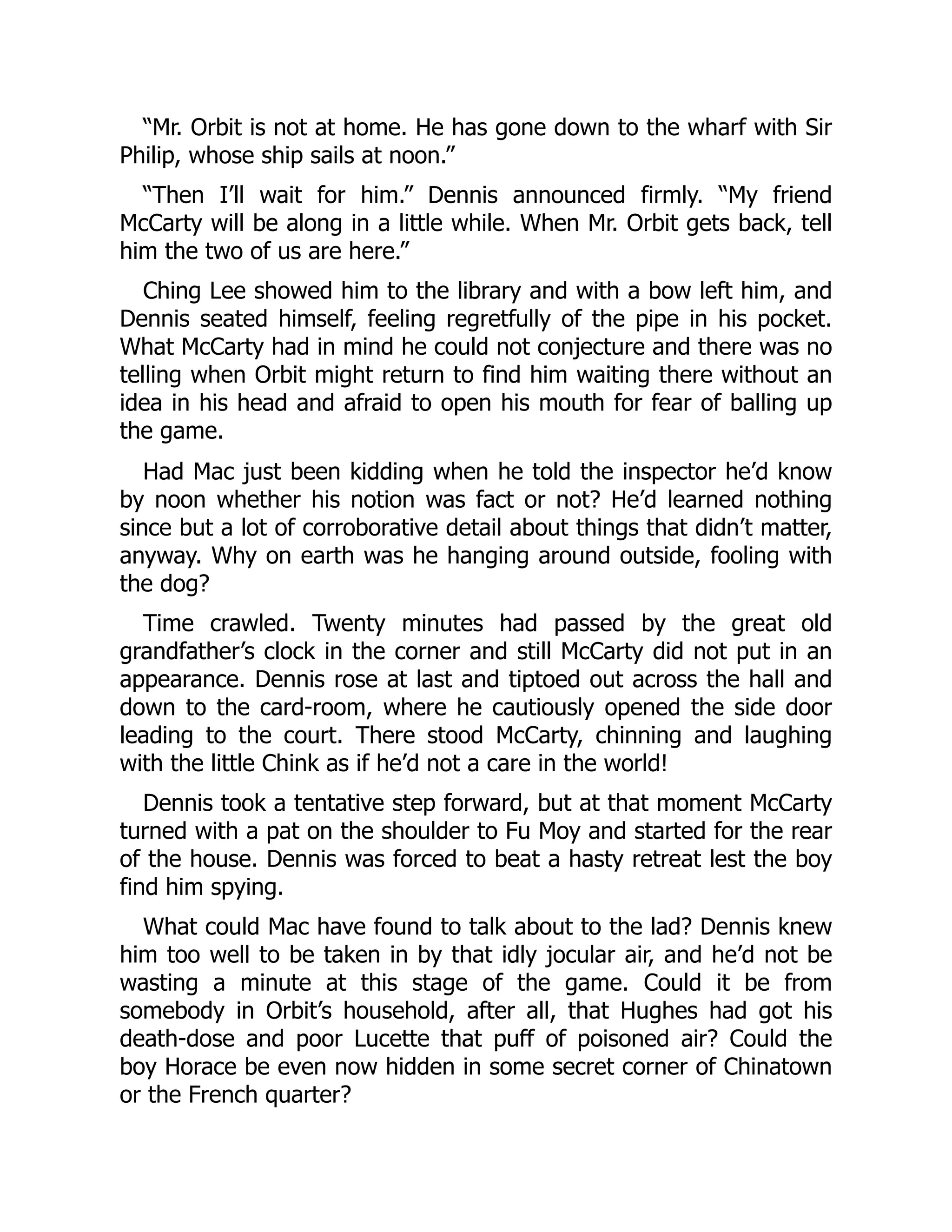 “Mr. Orbit is not at home. He has gone down to the wharf with Sir
Philip, whose ship sails at noon.”
“Then I’ll wait for him.” Dennis announced firmly. “My friend
McCarty will be along in a little while. When Mr. Orbit gets back, tell
him the two of us are here.”
Ching Lee showed him to the library and with a bow left him, and
Dennis seated himself, feeling regretfully of the pipe in his pocket.
What McCarty had in mind he could not conjecture and there was no
telling when Orbit might return to find him waiting there without an
idea in his head and afraid to open his mouth for fear of balling up
the game.
Had Mac just been kidding when he told the inspector he’d know
by noon whether his notion was fact or not? He’d learned nothing
since but a lot of corroborative detail about things that didn’t matter,
anyway. Why on earth was he hanging around outside, fooling with
the dog?
Time crawled. Twenty minutes had passed by the great old
grandfather’s clock in the corner and still McCarty did not put in an
appearance. Dennis rose at last and tiptoed out across the hall and
down to the card-room, where he cautiously opened the side door
leading to the court. There stood McCarty, chinning and laughing
with the little Chink as if he’d not a care in the world!
Dennis took a tentative step forward, but at that moment McCarty
turned with a pat on the shoulder to Fu Moy and started for the rear
of the house. Dennis was forced to beat a hasty retreat lest the boy
find him spying.
What could Mac have found to talk about to the lad? Dennis knew
him too well to be taken in by that idly jocular air, and he’d not be
wasting a minute at this stage of the game. Could it be from
somebody in Orbit’s household, after all, that Hughes had got his
death-dose and poor Lucette that puff of poisoned air? Could the
boy Horace be even now hidden in some secret corner of Chinatown
or the French quarter?
 