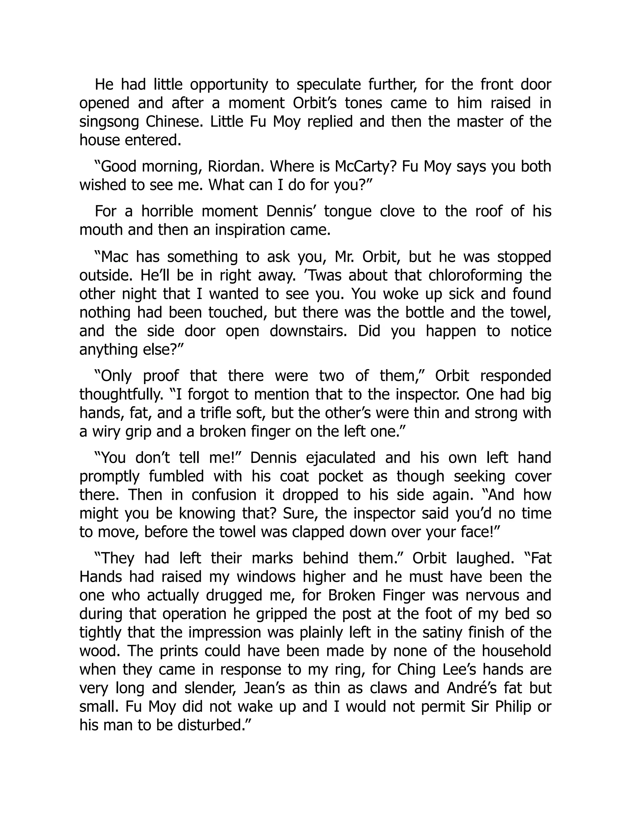 He had little opportunity to speculate further, for the front door
opened and after a moment Orbit’s tones came to him raised in
singsong Chinese. Little Fu Moy replied and then the master of the
house entered.
“Good morning, Riordan. Where is McCarty? Fu Moy says you both
wished to see me. What can I do for you?”
For a horrible moment Dennis’ tongue clove to the roof of his
mouth and then an inspiration came.
“Mac has something to ask you, Mr. Orbit, but he was stopped
outside. He’ll be in right away. ’Twas about that chloroforming the
other night that I wanted to see you. You woke up sick and found
nothing had been touched, but there was the bottle and the towel,
and the side door open downstairs. Did you happen to notice
anything else?”
“Only proof that there were two of them,” Orbit responded
thoughtfully. “I forgot to mention that to the inspector. One had big
hands, fat, and a trifle soft, but the other’s were thin and strong with
a wiry grip and a broken finger on the left one.”
“You don’t tell me!” Dennis ejaculated and his own left hand
promptly fumbled with his coat pocket as though seeking cover
there. Then in confusion it dropped to his side again. “And how
might you be knowing that? Sure, the inspector said you’d no time
to move, before the towel was clapped down over your face!”
“They had left their marks behind them.” Orbit laughed. “Fat
Hands had raised my windows higher and he must have been the
one who actually drugged me, for Broken Finger was nervous and
during that operation he gripped the post at the foot of my bed so
tightly that the impression was plainly left in the satiny finish of the
wood. The prints could have been made by none of the household
when they came in response to my ring, for Ching Lee’s hands are
very long and slender, Jean’s as thin as claws and André’s fat but
small. Fu Moy did not wake up and I would not permit Sir Philip or
his man to be disturbed.”
 