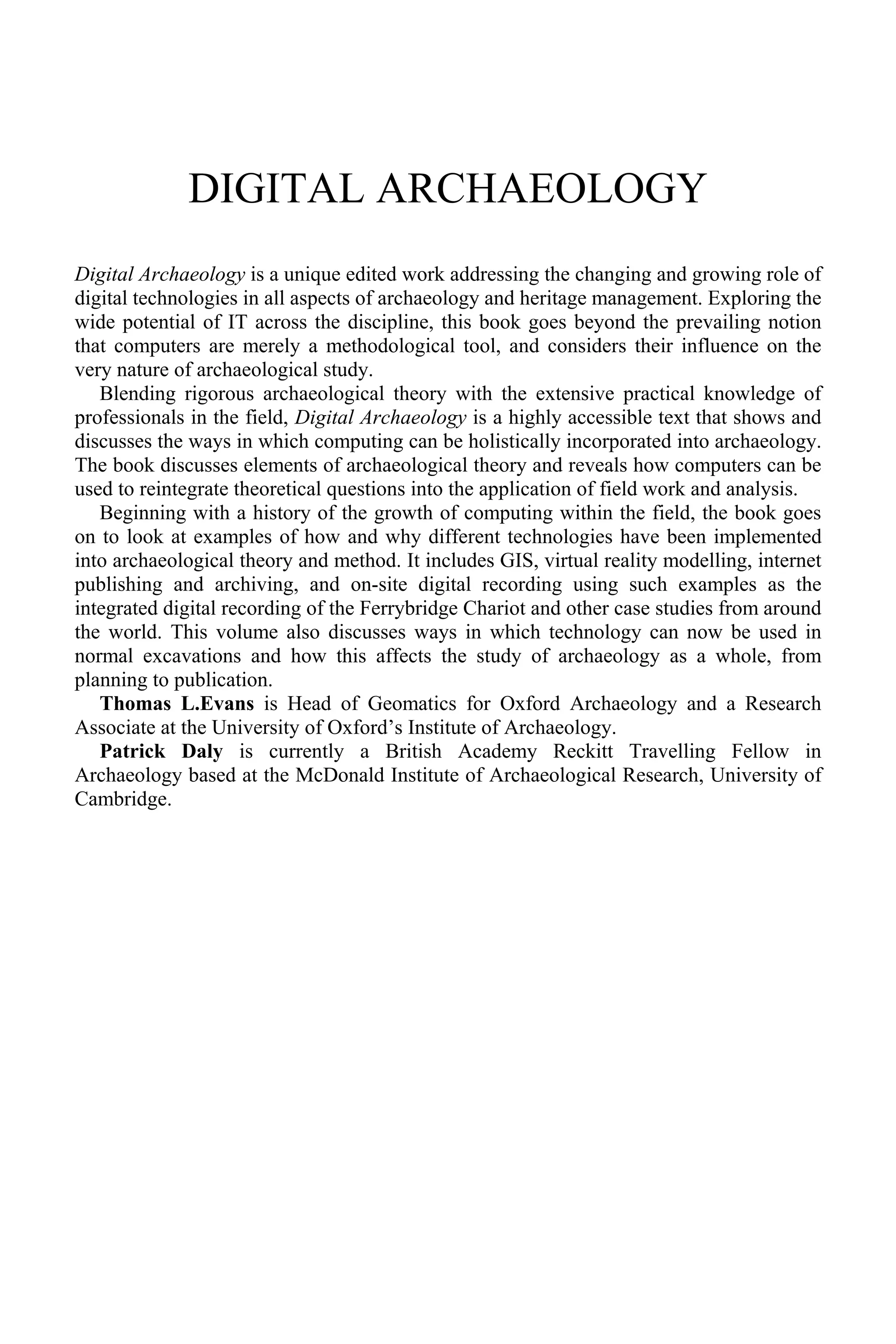 DIGITAL ARCHAEOLOGY
Digital Archaeology is a unique edited work addressing the changing and growing role of
digital technologies in all aspects of archaeology and heritage management. Exploring the
wide potential of IT across the discipline, this book goes beyond the prevailing notion
that computers are merely a methodological tool, and considers their influence on the
very nature of archaeological study.
Blending rigorous archaeological theory with the extensive practical knowledge of
professionals in the field, Digital Archaeology is a highly accessible text that shows and
discusses the ways in which computing can be holistically incorporated into archaeology.
The book discusses elements of archaeological theory and reveals how computers can be
used to reintegrate theoretical questions into the application of field work and analysis.
Beginning with a history of the growth of computing within the field, the book goes
on to look at examples of how and why different technologies have been implemented
into archaeological theory and method. It includes GIS, virtual reality modelling, internet
publishing and archiving, and on-site digital recording using such examples as the
integrated digital recording of the Ferrybridge Chariot and other case studies from around
the world. This volume also discusses ways in which technology can now be used in
normal excavations and how this affects the study of archaeology as a whole, from
planning to publication.
Thomas L.Evans is Head of Geomatics for Oxford Archaeology and a Research
Associate at the University of Oxford’s Institute of Archaeology.
Patrick Daly is currently a British Academy Reckitt Travelling Fellow in
Archaeology based at the McDonald Institute of Archaeological Research, University of
Cambridge.
 