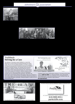 Spring/Summer 2015 3
Alzheimer’s Association, Northwest Ohio Chapter, does not endorse any product or service herein.Alzheimer’s Association, Northwest Ohio Chapter, does not endorse any product or service herein.
TrialMatch:
Striving for a Cure
The Alzheimer’s Association created TrialMatch as a result of the
difficult time we had recruiting and retaining participants for clinical
studies. This was one of our greatest obstacles, so in order to continue
developing the next generation of Alzheimer treatments, the TrialMatch
program was officially launched. The immediate need for advances
in Alzheimer’s diagnosis, treatment, and prevention have led to an
extraordinary need for clinical study participants. By volunteering for
clinical studies, people with Alzheimer’s and their caregivers can play
a more active role in their own treatment, while also contributing to
scientific discovery and benefiting future generations. Individuals with
family history may also find an interest in the program. There are no limitations to
who is able to sign up. All clinical trials need individuals affected by the disease as
well as healthy individuals to participate. Joining the program is a public service in
the best possible sense.
TrialMatch operates online and through the Alzheimer’s Association toll-free phone
number: 1-800-272-3900. It is a “dementia friendly” service with specially
trained Helpline staff. To learn more information or to join TrialMatch today, stop
by one of our offices for a postcard or sign up online at
alz.org/trialmatch.
More than 1,100 Alzheimer’s advocates clad in
purple sashes gathered on Capitol Hill March
25 for Hill Day — the culmination of the 27th
Alzheimer’s Association Advocacy Forum in
Washington, D.C. This year’s event was the
largest to date, with a record-breaking number
of advocates from all 50 states attending to
learn about Alzheimer’s policy, priorities, and
to visit with their elected officials.
With the December 2014 enactment of the
Alzheimer’s Accountability Act, which allows
scientists at the National Institutes of Health (NIH) to directly communicate with
Congress about the resources needed to meet the goals of the National Plan to Address
Alzheimer’s Disease, the mood among
advocates was hopeful and determined.
“I found one constant in my over five
years of attending the Public Policy
Forum in Washington D.C. and that
is passion. All of those in attendance,
no matter what their cultural or
professional backgrounds, they were
passionate about doing whatever
needed to be done to find a cure for
this devastating disease. This display of
passion was for caregivers who care for
their family member and who try to make life as meaningful as possible when living
with Alzheimer’s disease. The first forum I attended was with maybe 400 advocates.
This year there were over 1,000 attendees advocating for research dollars to find a cure
for this disease. Our voices and stories are making a difference,” according to Board
member and chapter advocate, Michael Malone. There is hope on the horizon, we just
need to have the courage to step up, speak out, and grab it. “The most exciting part
of the Forum was meeting with the Researchers, learning about the many discoveries
getting us closer to the demise of Alzheimer’s. The conversations with individuals and
families involved with those researchers, WOW! There really are positive changes
coming”, said Dan Reiff, Northwest Ohio Chapter Advocate. Bill Conlisk, another
Board member and representative from the Northwest Ohio Chapter added, “a highlight
of the Forum for me was spending time with Senator, Rob Portman, from Ohio,
explaining the clear and compelling business case behind investing in more research.
It was clear he agreed that such investments will deliver significantly lower healthcare
costs in the future.”
The movement continued as Ohioans gathered for the 17th Annual Memory Day at
the Statehouse in Columbus, Ohio on April 15th. With over 350 attendees from the 7
Ohio Alzheimer’s Association Chapters there was a sea of purple filling the atmosphere
with hope and excitement. The Northwest Ohio Chapter was represented by over 75
individuals who traveled to Columbus, Ohio to represent all of us here in northwest
Ohio.
Advocates that made the drive to Columbus gathered in the Statehouse Atrium and
were greeted by the Director of the Ohio Department of Aging, Dr. Bonnie Burman; the
Honorable Clifford Rosenberger, Speaker
of the House; and Luanne Bole-Becker,
family caregiver. All spoke on the impact
Alzheimer’s disease has had on their lives
and how we can all affect the change
that is needed to care for the growing
number of Ohioans impacted by this
disease. While meeting with legislators,
advocates shared their personal stories
and encouraged their representatives
to support the increase of Alzheimer’s
Respite Funding (Line Item 490-414).
With over fifty percent of caregivers for someone with Alzheimer’s rating their stress
level as high or very high there is a definite need for respite funding. Respite programs
enable caregivers to better cope with the daily challenges and stresses of caring for
someone with dementia. “We feel that we are really being listened to and that legislators
are more receptive to the changes that need to be made. We are so pleased with the
turnout for Memory Day and I would just like to thank all of those that attended, every
voice counts,” said Marty Williman of the Alzheimer’s Association, Northwest Ohio
Chapter. With so much excitement and hope, it is important to remember it is never too
late to sign up to be an advocate by calling 1-800-272-3900 or visit us at
alz.org/advocate.
Alzheimer’s Advocates Join Together To Make Change
Advocates Dan Reiff, Bill Conlisk, Cheryl
Benway, and Michael Malone.
Northwest Ohio Chapter advocates gather at the Statehouse Atrium.
 