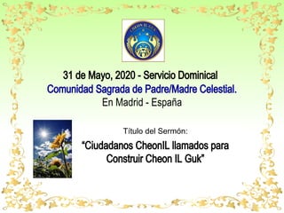 31 de Mayo, 2020 - Servicio Dominical
Comunidad Sagrada de Padre/Madre Celestial.
En Madrid - España
Título del Sermón:
“Ciudadanos CheonIL llamados para
Construir Cheon IL Guk”
 