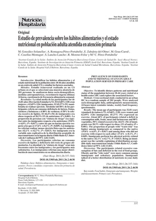337
Nutr Hosp. 2011;26(2):337-344
ISSN 0212-1611 • CODEN NUHOEQ
S.V.R. 318
Original
Estudiodeprevalenciasobreloshábitosalimentariosyelestado
nutricionalenpoblaciónadultaatendidaenatenciónprimaria
M. González-Solanellas1
,A. Romagosa Pérez-Portabella1
, E. Zabaleta-del-Olmo2
, M. Grau-Carod1
,
C. Casellas-Montagut1
, S. Lancho-Lancho1
, R. Moreno-Feliu3
y M.ª C. Pérez-Portabella4
1
Institut Català de la Salut. Ámbito de Atención Primaria Barcelona-Ciutat. Centro de Salud Dr. Sayé (Raval Norte).
Barcelona. España. 2
Instituto de Investigación en Atención Primaria (IDIAP) Jordi Gol. Barcelona. España. 3
Institut Català de
la Salut. Ámbito de Atención Primaria Barcelona-Ciutat. Centro de Salud Ciudad Meridiana. Barcelona. España. 4
Institut
Català de la Salut. Hospital Vall d’Hebron. Barcelona. España.
PREVALENCE OF FOOD HABITS
AND NUTRITIONAL STATUS IN ADULT
POPULATION SERVED IN PRIMARY CARE
Abstract
Objective: To identify dietary patterns and nutritional
status of the population between 18-44 years visited at a
health center (HC) and explore the associated factors.
Methods: Cross-sectional study conducted in an urban
HC in a random sample of 201 people. Were analyzed
socio-demographic data, anthropometric measurements,
24 hours latest reminder intake, weekly food frequency
questionnaire.
Results: The mean age of participants was 32.81 years
(standard deviation 6.72). 63.68% (128) were women and
62.69% (126) immigrants. 45.27% (91) expressed no
exercise. About 60% of participants related a deficit in
consumption milk, fruits, meat and farinaceous and 80%
vegetables, 58% related excessive fat. 44.4% (56) of immi-
grants was 20.3% with respect to obese (15) of native (P =
0.001). The proportion of people with “waist-risk” was
higher among immigrants as compared to the native
(19.0% vs 6.8%, P = 0.017) and among those who did not
exercise with respect to each other (17.6% vs 8.1%, P =
0.049). Immigrants perform less physical activity related
to the native (42.1% vs 62.7%, P = 0.013). Being an immi-
grant was the variable explaining of distribution accept-
able daily macronutrient intake (Odds Ratio 4.7, Confi-
dence Interval 95% 2.02-11.03).
Discussion: The participants related excessive con-
sumption of fats and deficient in the rest of food groups.
Obesity and the “risk waist” were more common among
immigrants and sedentary population. Immigrants
talked of a better distribution of nutrients in your daily
diet.
(Nutr Hosp. 2011;26:337-344)
DOI:10.3305/nh.2011.26.2.4638
Key words: Food habits. Emigrants and inmigrants. Weights
andmeasurements.Primarycare.Prevalence.
Resumen
Introducción: Identificar los hábitos alimentarios y el
estado nutricional de la población entre 18-44 años atendida
enuncentrodesalud(CS)yestudiarlosfactoresasociados.
Métodos: Estudio transversal realizado en un CS
urbano en el que se seleccionó una muestra aleatoria de
201 personas. Se analizaron datos socio-demográficos,
medidas antropométricas, recordatorio ingesta últimas
24 horas, cuestionario de frecuencia alimentaria semanal.
Resultados: La edad media de los participantes fue de
32,81años(DesviaciónEstándar6,72).El63,68%(128)eran
mujeres y 62,69%(126) inmigrantes. El 45,27%(91) mani-
festaba no realizar ejercicio. Alrededor del 60% de los par-
ticipantes refería un consumo deficitario de lácteos, frutas,
cárnicos y farináceos y el 80% de verduras; el 58% lo refe-
ría excesivo de lípidos. El 44,4%(56) de inmigrantes era
obeso respecto al 20,3%(15) de autóctonos (P = 0,001). La
proporción de personas con “cintura de riesgo” era supe-
rior entre los inmigrantes respecto a los autóctonos (19,0%
vs 6,8%; P = 0,017) y entre los que no hacían ejercicio res-
pecto a los que sí (17,6% vs 8,1%; P = 0,049). Los inmigran-
tes referían realizar menos ejercicio físico que los autócto-
nos (42,1% vs 62,7%; P = 0,013). Ser inmigrante era la
variable más explicativa de la distribución aceptable de
macronutrientes en la ingesta diaria (Odds Ratio 4,7; Inter-
valo de Confianza del 95% 2,02-11,03).
Discusión: Los participantes referían un consumo
excesivo de lípidos y deficitario del resto de grupos ali-
mentarios. La obesidad y la “cintura de riesgo” eran más
frecuentes entre los inmigrantes y los participantes más
sedentarios. Los inmigrantes referían una mejor distri-
bución de macronutrientes en su alimentación diaria.
(Nutr Hosp. 2011;26:337-344)
DOI:10.3305/nh.2011.26.2.4638
Palabras clave: Hábitos alimentarios. Emigrantes e inmi-
grantes. Pesos y medidas corporales. Atención primaria de
salud. Prevalencia.
Correspondencia: M.ª C. Pérez-Portabella Maristany.
Hospital Vall d’Hebrón.
Paseo Valle Hebrón, 127-129.
Barcelona. España.
E-mail: cleofeperezp@hotmail.com / clperez@vhebron.net
Recibido: 15-IX-2009.
1.ª Revisión: 21-XII-2009.
Aceptado: 25-XII-2009.
 