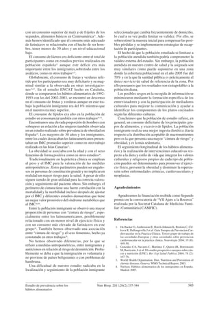 con un consumo superior de maíz y de frijoles de los
segundos, alimentos básicos en Centroamérica21
. Ade-
más hemos identificado que el consumo más adecuado
de farináceos se relacionaba con el hecho de ser hom-
bre, tener menos de 30 años y un nivel educacional
bajo.
El consumo de lácteos era deficiente entre el total de
participantes como en estudios previos realizados en
población española22
aunque este déficit era más
importante entre los inmigrantes,sobretodo entre los
asiáticos, como en otros trabajos4,23
.
Globalmente, el consumo de frutas y verduras refe-
rido por los participantes era muy deficitario y su mag-
nitud similar a la observada en otras investigacio-
nes24,25
. En el estudio ENCAT hecho en Cataluña,
donde se compararon los hábitos alimentarios de 1992-
1993 con los del 2002-2003, se encontró un descenso
en el consumo de frutas y verduras aunque en este tra-
bajo la población inmigrante era del 8% mientras que
en el nuestro era muy superior.
El consumo de lípidos era alto en la población de
estudio en consonancia también con otros trabajos24-26
.
Encontramos una elevada proporción de hombres con
sobrepeso en relación a las mujeres también observada
en un estudio realizado sobre prevalencia de obesidad en
España19
. Los mayores de 30 años y los inmigrantes,
entre los cuales destacaban los latinoamericanos presen-
taban un IMC promedio superior como en otro trabajo
realizado en las Islas Canarias27
.
La obesidad se asociaba con la edad y con el sexo
femenino de forma positiva como en otros estudios28
.
Tradicionalmente en la práctica clínica se emplean
el peso y el IMC para la valoración de las medidas
antropométricas . Estos parámetros pueden ser engaño-
sos en personas de constitución grande y no implicar en
realidad un mayor riesgo para la salud. A pesar de ello
siguen siendo de gran utilidad para la correcta valora-
ción y seguimiento del paciente obeso. Sin embargo, el
perímetro de cintura tiene una fuerte correlación con la
mortalidad y la morbilidad incluso después de ajustar
por el IMC y diferentes estudios demuestran que tiene
un mejor valor pronóstico del síndrome metabólico que
el IMC28,29
.
Entre la población inmigrante se observó una mayor
proporción de personas con “cintura de riesgo”, espe-
cialmente entre los latinoamericanos, posiblemente
relacionado con un menor nivel de ejercicio físico y
con un consumo más elevado de farináceos en este
grupo30
. También hemos observado una asociación
entre “cintura de riesgo” y el sexo femenino, hecho ya
constatado en otros trabajos28
.
No hemos observado diferencias, por lo que se
refiere a medidas antropométricas, entre inmigrantes y
autóctonos en relación al riesgo de desnutrición. Proba-
blemente se deba a que la inmigración es voluntaria y
no proviene de países beligerantes o con problemas de
hambruna.
Una dificultad de nuestro estudio radicaba en la
localización y seguimiento de la población inmigrante
seleccionada que cambia frecuentemente de domicilio,
lo cual a su vez podía limitar su validez. Por ello, se
sobreestimó la muestra inicial para compensar las posi-
bles pérdidas y se implementaron estrategias de recap-
tación de participantes.
El hecho de que la población estudiada se limitase a
la población atendida también podría comprometer la
validez externa del estudio. Sin embargo, la población
atendida en nuestro centro de salud y la asignada son
muy similares como puede suponerse en una zona
donde la cobertura poblacional en el año 2005 fue del
70% y en la que la sanidad pública es prácticamente el
único servicio de salud de referencia de la zona. Por
ello pensamos que los resultados son extrapolables a la
población diana.
Los posibles sesgos en la recogida de información se
minimizaron mediante la formación específica de los
entrevistadores y con la participación de mediadores
culturales para mejorar la comunicación y ayudar a
identificar los componentes de los platos cocinados
según las diferentes culturas.
Concluimos que la población de estudio refiere, en
general, un consumo deficitario de los principales gru-
pos de alimentos, y excesivo de lípidos. La población
inmigrante realiza una mejor ingesta dietética diaria
respecto a la distribución aceptable de macronutrientes
pero es la que presenta una mayor “cintura de riesgo” y
obesidad, y es la más sedentaria.
El seguimiento longitudinal de los hábitos alimenta-
rios y la realización de intervenciones educativas res-
pecto a la dieta y estilo de vida que integren los valores
culturales y religiosos propios de cada tipo de pobla-
ción pueden ser determinantes para promover el ejerci-
cio físico, prevenir la obesidad y disminuir la repercu-
sión sobre enfermedades crónicas, cardiovasculares y
neoplasias.
Agradecimientos
Agradecemos la financiación recibida como Segundo
premio en la convocatoria de “VII Ajuts a la Recerca”
realizada por la Societat Catalana de Medicina Fami-
liar i Comunitària (CAMFIC).
Referencias
1. De Backer G, Ambrosioni E, Borch-Johnsen K, Brotons C, Cif-
kova R, Dallongeville J et al. Guia Europea de Prevencion Car-
diovascular en la Practica Clinica. Tercer grupo de trabajo de
las sociedades Europeas y otras sociedades sobre prevencion
cardiovascular en la practica clinica. Neurología 2004; 19 (8):
440-50.
2. González CA, Navarro C, Martínez C, Quiros JR, Dorronsoro
M, Barricarte A et al. El estudio prospectivo europeo sobre cán-
cer y nutrición (EPIC). Rev Esp Salud Publica 2004; 78 (2):
167-76.
3. World Health Organitation. Diet, Nutrition and Prevention of
chronic diseases. Geneva: WHO Technical Report; 2003.
4. Nielsen. Hábitos alimentarios de los inmigrantes en España.
Madrid: 2007.
Estudio de prevalencia sobre los
hábitos alimentarios
343Nutr Hosp. 2011;26(2):337-344
 