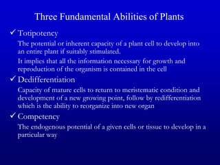 Three Fundamental Abilities of Plants
 Totipotency
The potential or inherent capacity of a plant cell to develop into
an entire plant if suitably stimulated.
It implies that all the information necessary for growth and
reproduction of the organism is contained in the cell
 Dedifferentiation
Capacity of mature cells to return to meristematic condition and
development of a new growing point, follow by redifferentiation
which is the ability to reorganize into new organ
 Competency
The endogenous potential of a given cells or tissue to develop in a
particular way
 