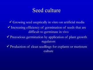 Seed culture
 Growing seed aseptically in vitro on artificial media
 Increasing efficiency of germination of seeds that are
difficult to germinate in vivo
 Precocious germination by application of plant growth
regulators
 Production of clean seedlings for explants or meristem
culture
 