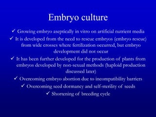 Embryo culture
 Growing embryo aseptically in vitro on artificial nutrient media
 It is developed from the need to rescue embryos (embryo rescue)
from wide crosses where fertilization occurred, but embryo
development did not occur
 It has been further developed for the production of plants from
embryos developed by non-sexual methods (haploid production
discussed later)
 Overcoming embryo abortion due to incompatibility barriers
 Overcoming seed dormancy and self-sterility of seeds
 Shortening of breeding cycle
 