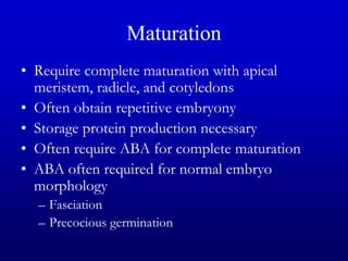 Maturation
• Require complete maturation with apical
meristem, radicle, and cotyledons
• Often obtain repetitive embryony
• Storage protein production necessary
• Often require ABA for complete maturation
• ABA often required for normal embryo
morphology
– Fasciation
– Precocious germination
 