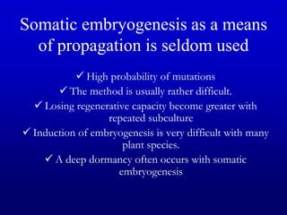 Somatic embryogenesis as a means
of propagation is seldom used
 High probability of mutations
 The method is usually rather difficult.
 Losing regenerative capacity become greater with
repeated subculture
 Induction of embryogenesis is very difficult with many
plant species.
 A deep dormancy often occurs with somatic
embryogenesis
 