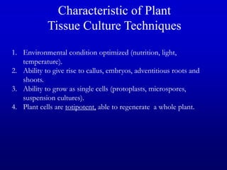 1. Environmental condition optimized (nutrition, light,
temperature).
2. Ability to give rise to callus, embryos, adventitious roots and
shoots.
3. Ability to grow as single cells (protoplasts, microspores,
suspension cultures).
4. Plant cells are totipotent, able to regenerate a whole plant.
Characteristic of Plant
Tissue Culture Techniques
 