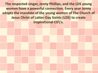 The respected singer, Jenny Phillips, and the LDS young
  women have a powerful connection. Every year Jenny
adopts the mandate of the young women of The Church of
     Jesus Christ of Latter-Day Saints (LDS) to create
                    inspirational CD's.
 