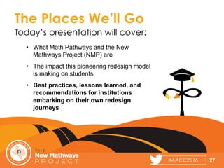 #AACC2016	
  
•  What Math Pathways and the New
Mathways Project (NMP) are
•  The impact this pioneering redesign model
is making on students
•  Best practices, lessons learned, and
recommendations for institutions
embarking on their own redesign
journeys
27
The Places We’ll Go
Today’s presentation will cover:
 